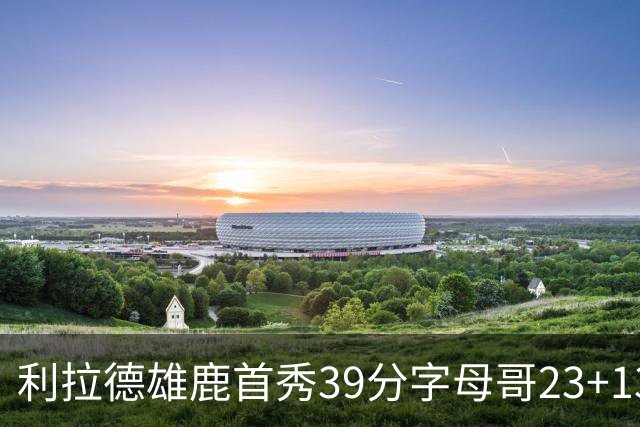 利拉德雄鹿首秀39分字母哥23+13 雄鹿险胜76人