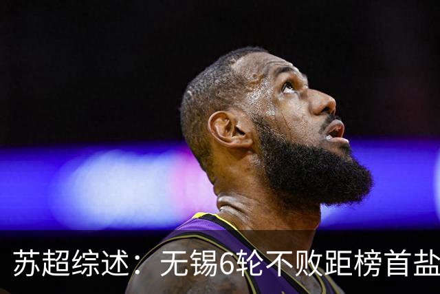 苏超综述：无锡6轮不败距榜首盐城仅1分，镇江6连败仍0分垫底