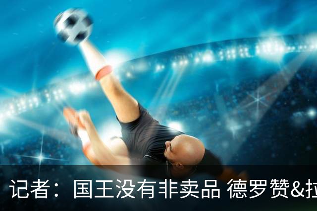 记者：国王没有非卖品 德罗赞&拉文或被裁掉 萨博尼斯也可被交易