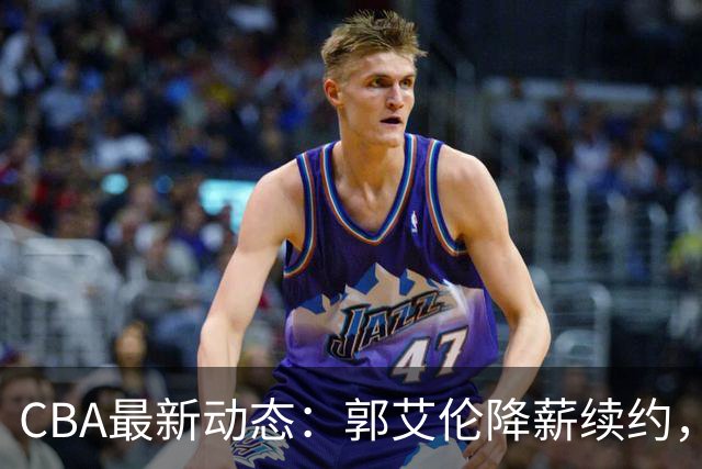 CBA最新动态：郭艾伦降薪续约，弗格完全签约，青岛抛售国手后卫